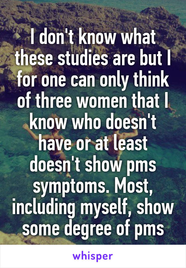 I don't know what these studies are but I for one can only think of three women that I know who doesn't have or at least doesn't show pms symptoms. Most, including myself, show some degree of pms