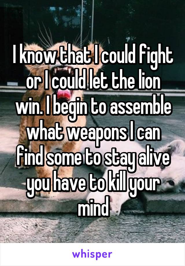 I know that I could fight or I could let the lion win. I begin to assemble what weapons I can find some to stay alive you have to kill your mind