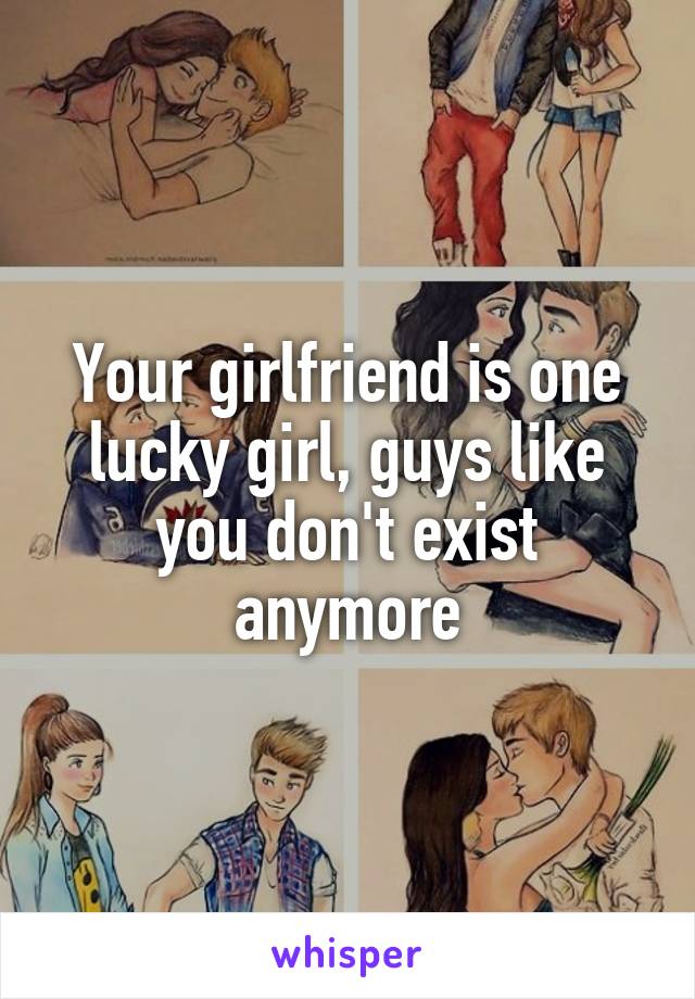 Your girlfriend is one lucky girl, guys like you don't exist anymore