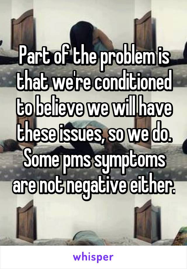 Part of the problem is that we're conditioned to believe we will have these issues, so we do. Some pms symptoms are not negative either. 