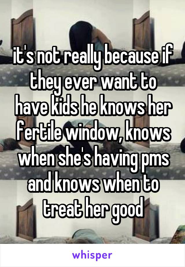 it's not really because if they ever want to have kids he knows her fertile window, knows when she's having pms and knows when to treat her good