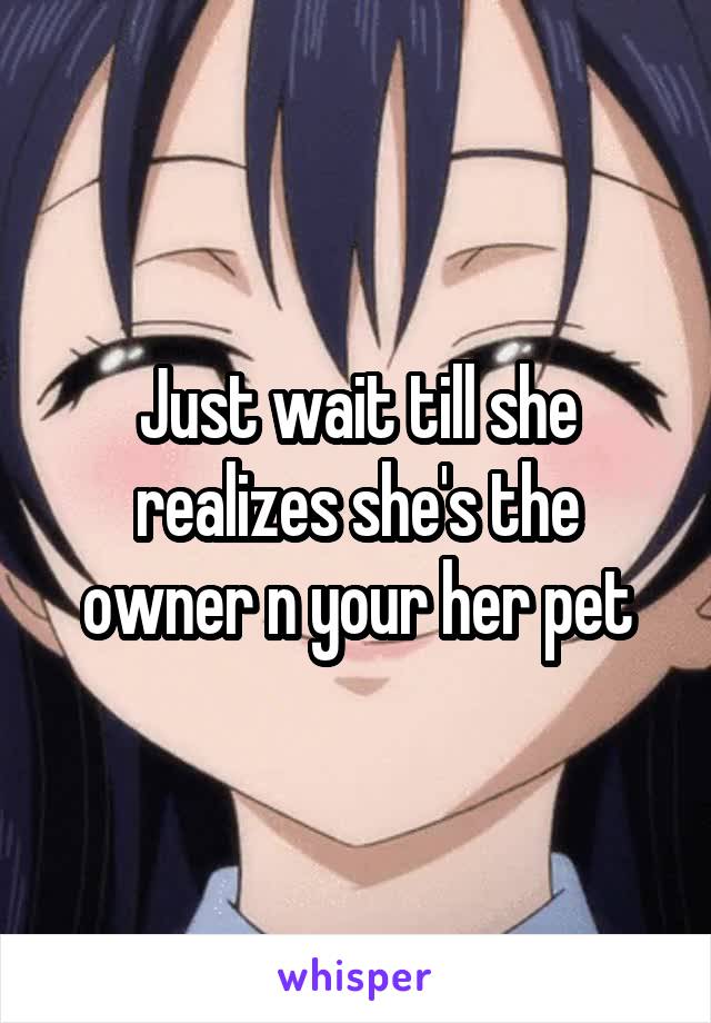 Just wait till she realizes she's the owner n your her pet