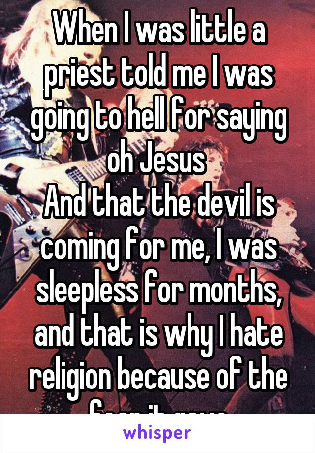 When I was little a priest told me I was going to hell for saying oh Jesus 
And that the devil is coming for me, I was sleepless for months, and that is why I hate religion because of the fear it gave