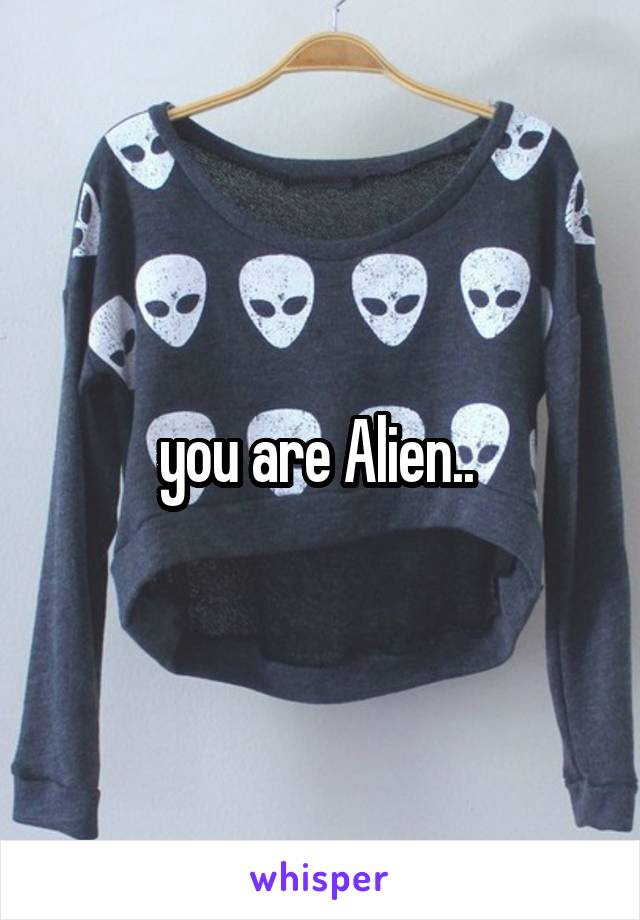 you are Alien.. 