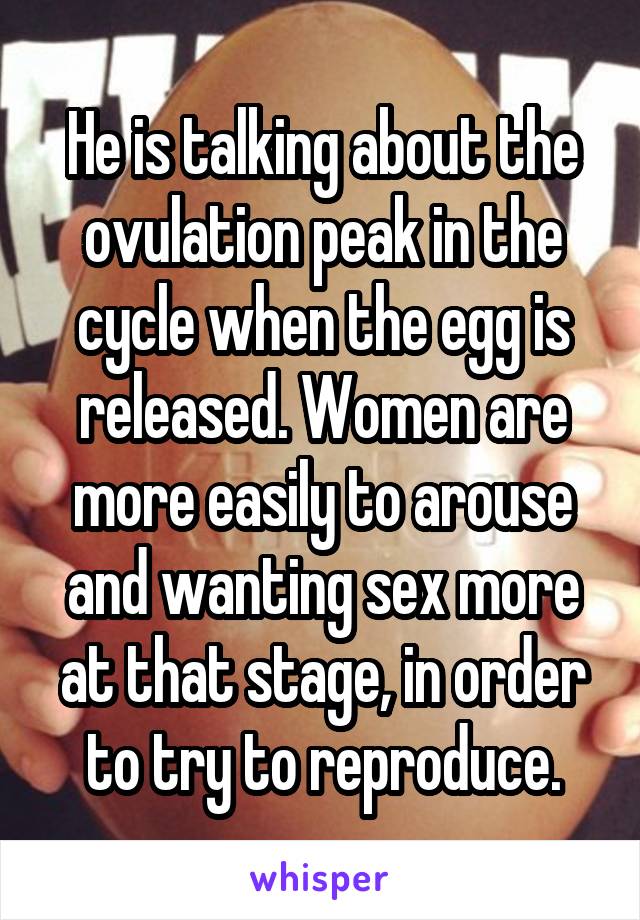 He is talking about the ovulation peak in the cycle when the egg is released. Women are more easily to arouse and wanting sex more at that stage, in order to try to reproduce.