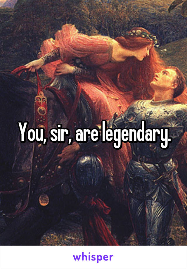 You, sir, are legendary.