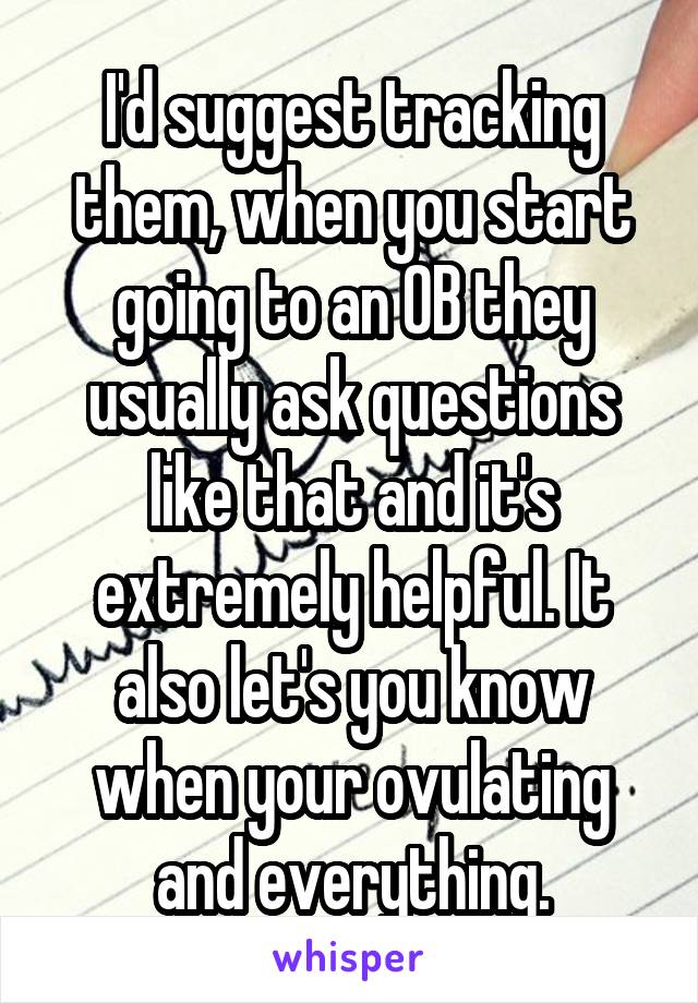 I'd suggest tracking them, when you start going to an OB they usually ask questions like that and it's extremely helpful. It also let's you know when your ovulating and everything.