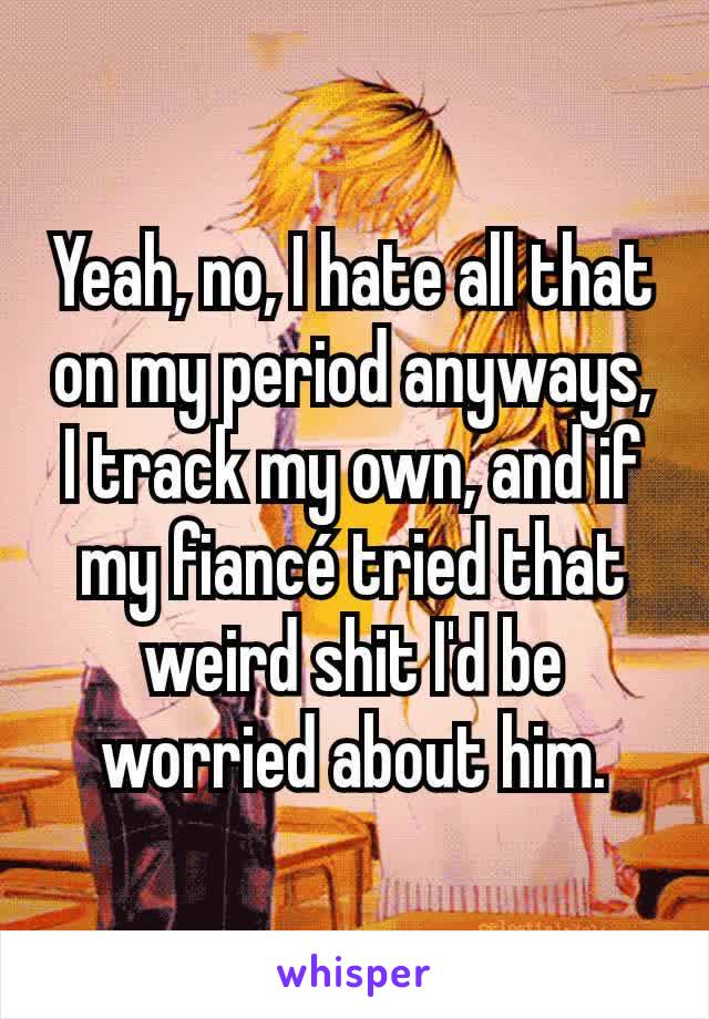 Yeah, no, I hate all that on my period anyways, I track my own, and if my fiancé tried that weird shit I'd be worried about him.