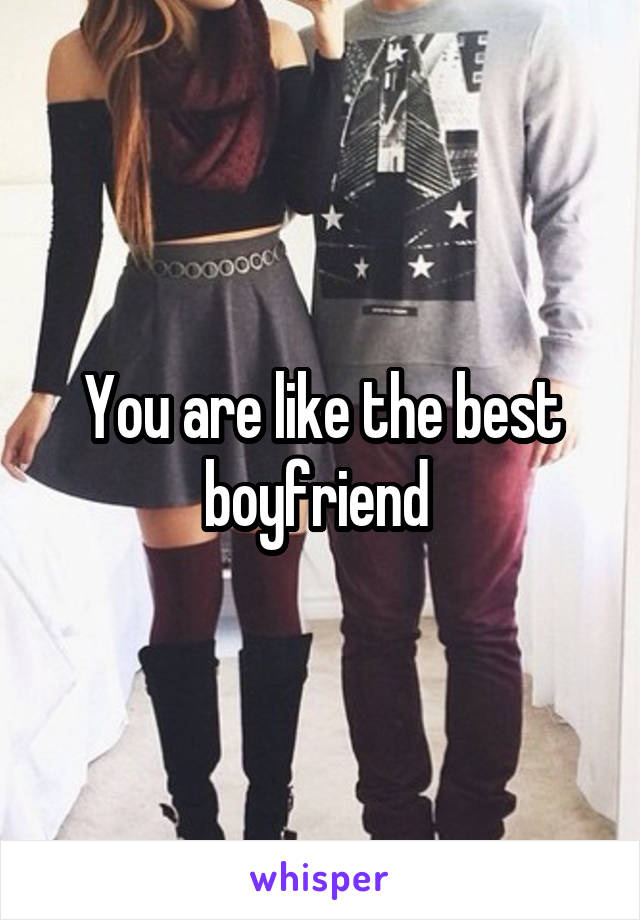 You are like the best boyfriend 