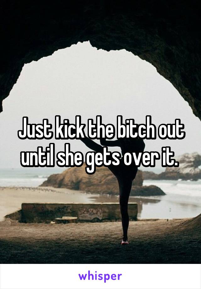 Just kick the bitch out until she gets over it. 