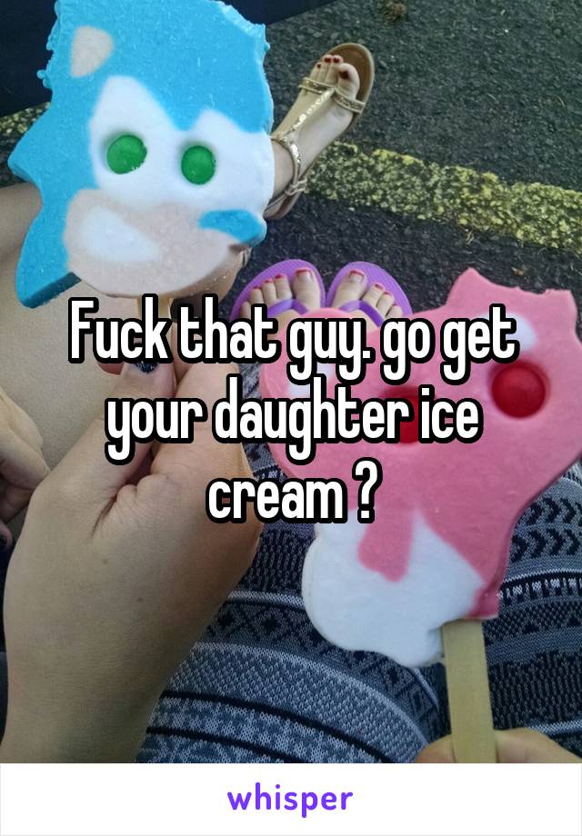 Fuck that guy. go get your daughter ice cream 😊