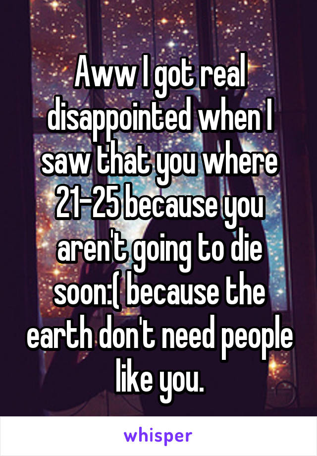 Aww I got real disappointed when I saw that you where 21-25 because you aren't going to die soon:( because the earth don't need people like you.