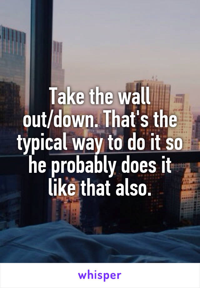 Take the wall out/down. That's the typical way to do it so he probably does it like that also.