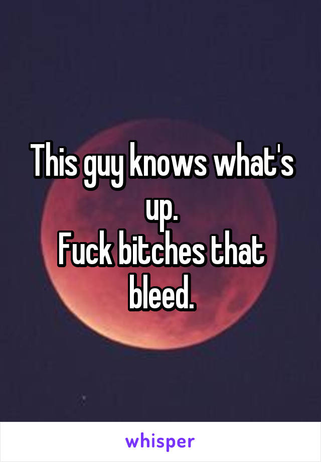 This guy knows what's up.
Fuck bitches that bleed.