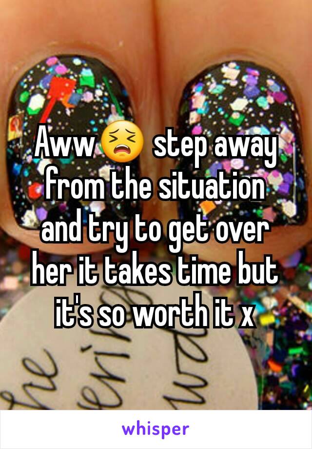 Aww😣 step away from the situation  and try to get over her it takes time but it's so worth it x
