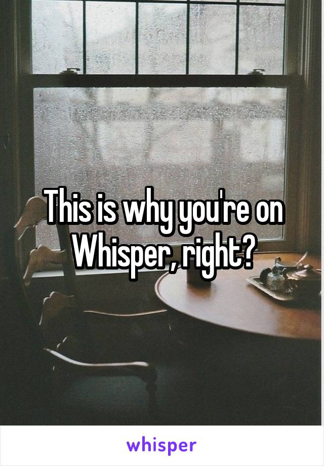 This is why you're on Whisper, right?