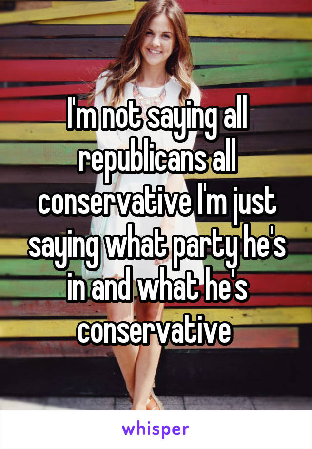 I'm not saying all republicans all conservative I'm just saying what party he's in and what he's conservative 