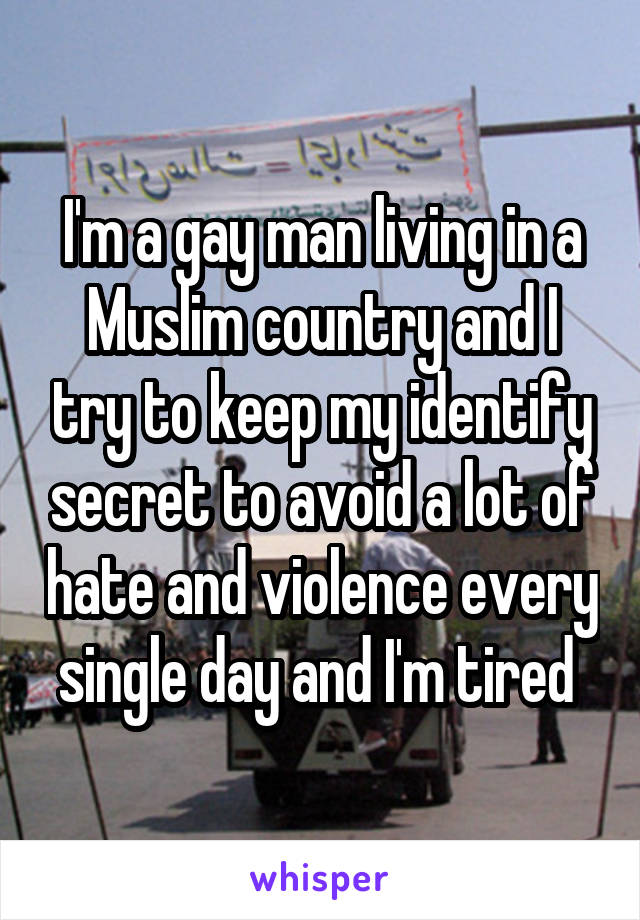 I'm a gay man living in a Muslim country and I try to keep my identify secret to avoid a lot of hate and violence every single day and I'm tired 
