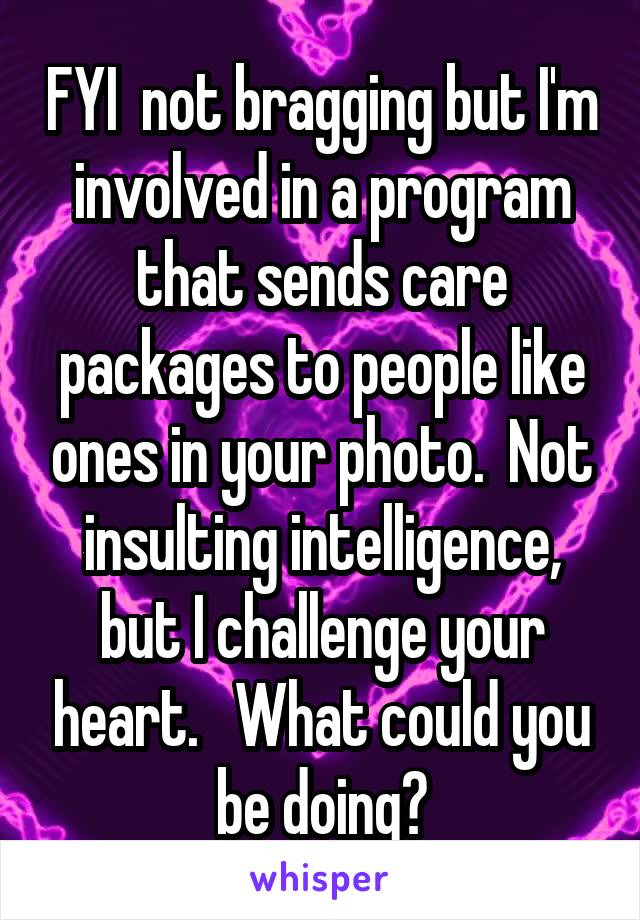 FYI  not bragging but I'm involved in a program that sends care packages to people like ones in your photo.  Not insulting intelligence, but I challenge your heart.   What could you be doing?