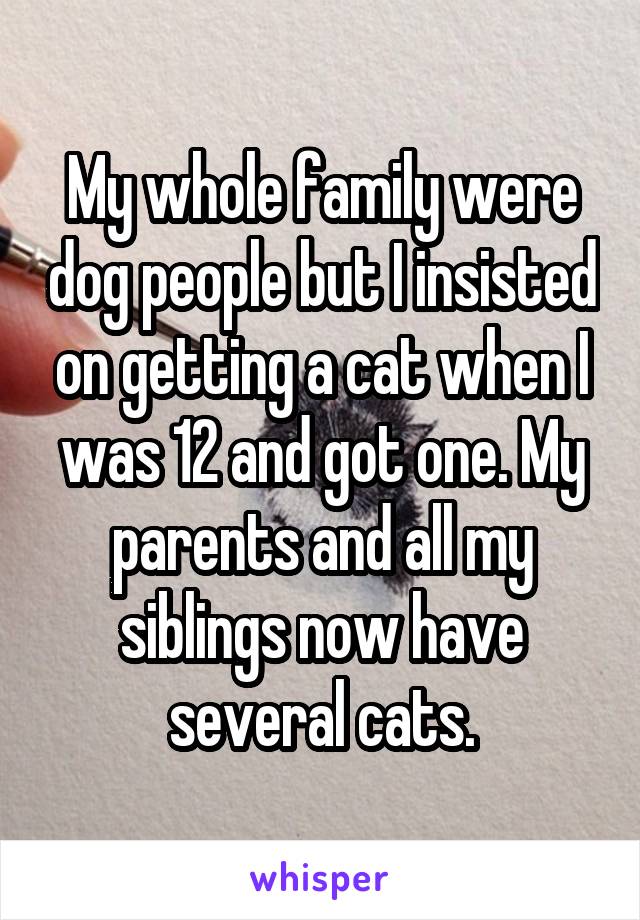 My whole family were dog people but I insisted on getting a cat when I was 12 and got one. My parents and all my siblings now have several cats.