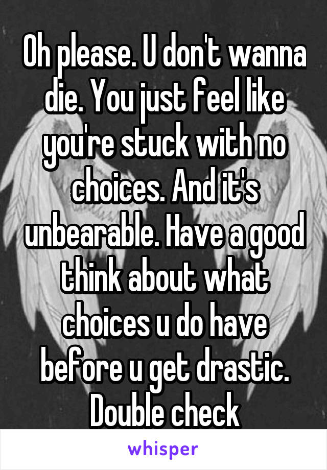 Oh please. U don't wanna die. You just feel like you're stuck with no choices. And it's unbearable. Have a good think about what choices u do have before u get drastic. Double check