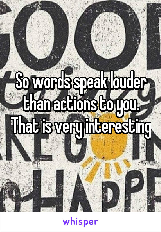 So words speak louder than actions to you. That is very interesting 