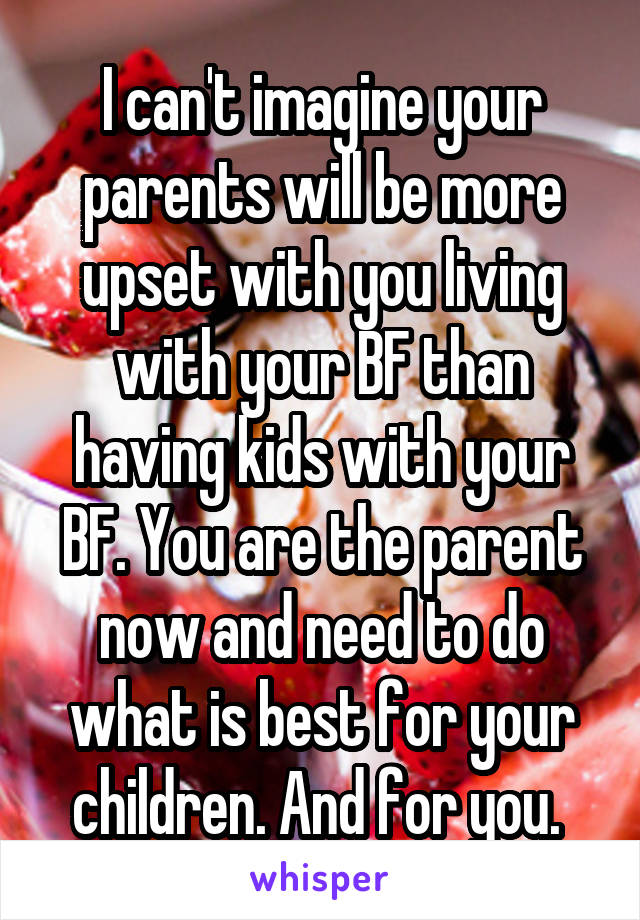 I can't imagine your parents will be more upset with you living with your BF than having kids with your BF. You are the parent now and need to do what is best for your children. And for you. 