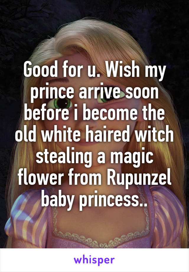 Good for u. Wish my prince arrive soon before i become the old white haired witch stealing a magic flower from Rupunzel baby princess..