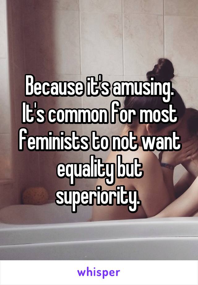 Because it's amusing. It's common for most feminists to not want equality but superiority. 