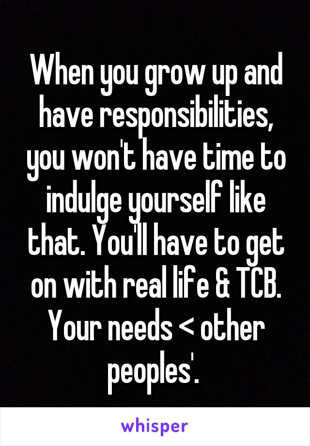 When you grow up and have responsibilities, you won't have time to indulge yourself like that. You'll have to get on with real life & TCB. Your needs < other peoples'. 