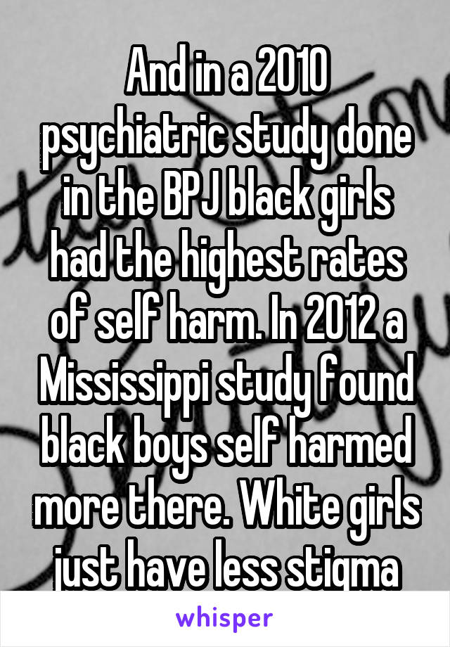 And in a 2010 psychiatric study done in the BPJ black girls had the highest rates of self harm. In 2012 a Mississippi study found black boys self harmed more there. White girls just have less stigma