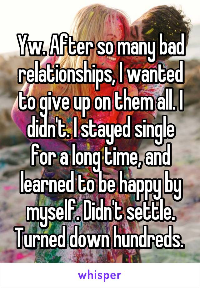 Yw. After so many bad relationships, I wanted to give up on them all. I didn't. I stayed single for a long time, and learned to be happy by myself. Didn't settle. Turned down hundreds. 