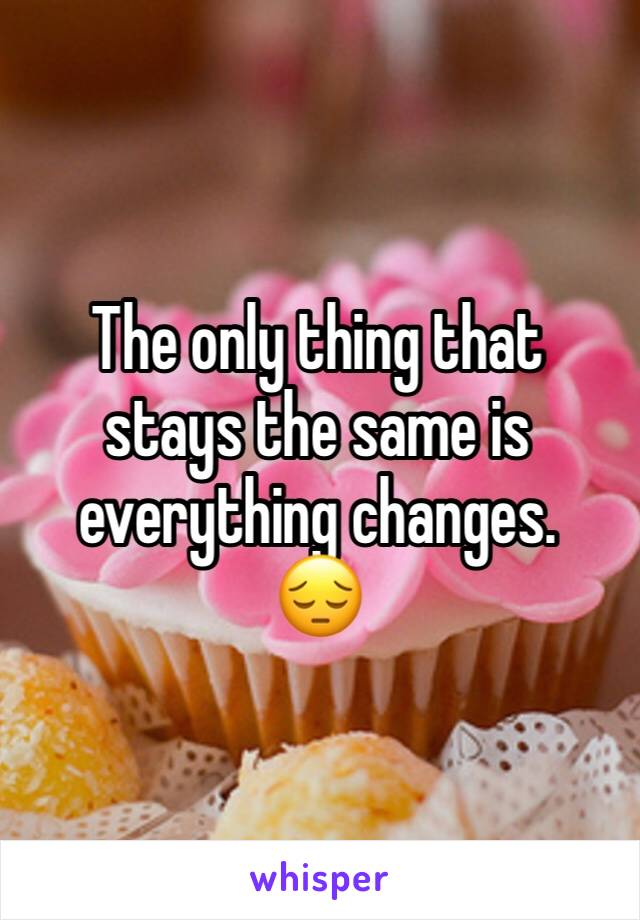 The only thing that stays the same is everything changes. 
😔