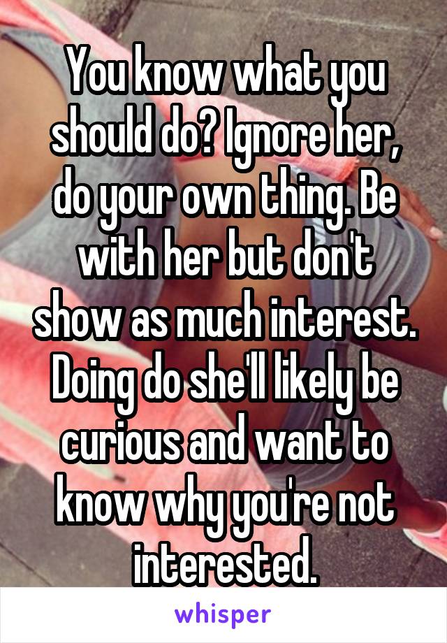 You know what you should do? Ignore her, do your own thing. Be with her but don't show as much interest. Doing do she'll likely be curious and want to know why you're not interested.