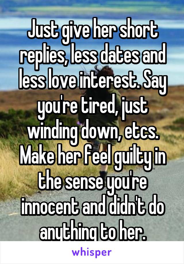 Just give her short replies, less dates and less love interest. Say you're tired, just winding down, etcs. Make her feel guilty in the sense you're innocent and didn't do anything to her.