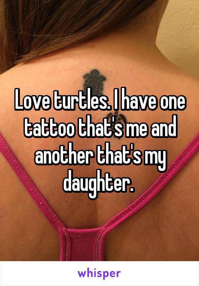 Love turtles. I have one tattoo that's me and another that's my daughter. 