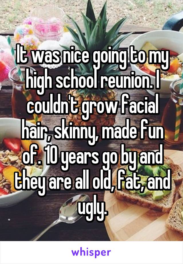 It was nice going to my high school reunion. I couldn't grow facial hair, skinny, made fun of. 10 years go by and they are all old, fat, and ugly.