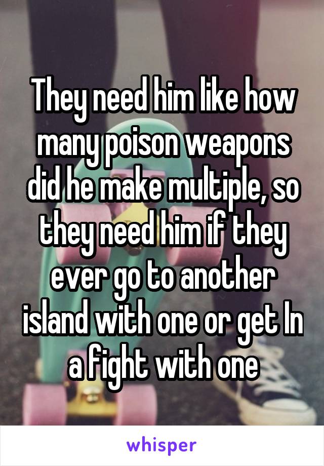 They need him like how many poison weapons did he make multiple, so they need him if they ever go to another island with one or get In a fight with one