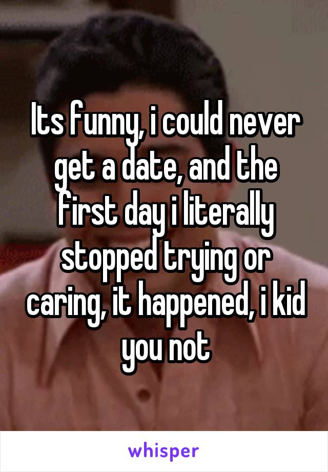 Its funny, i could never get a date, and the first day i literally stopped trying or caring, it happened, i kid you not