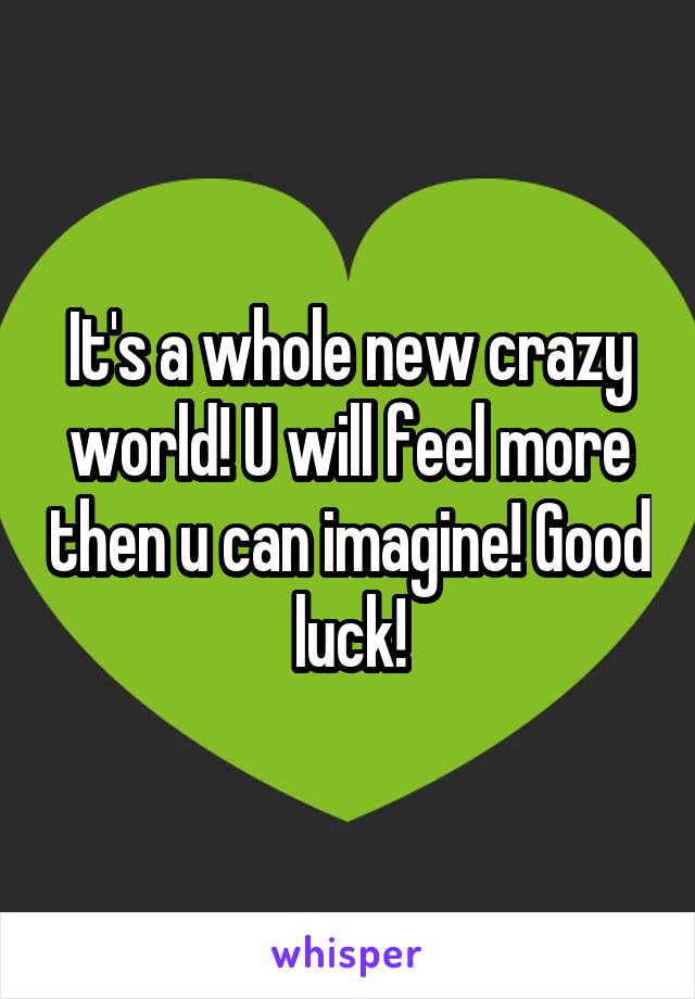 It's a whole new crazy world! U will feel more then u can imagine! Good luck!