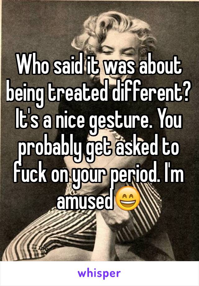 Who said it was about being treated different?  It's a nice gesture. You probably get asked to fuck on your period. I'm amused😄