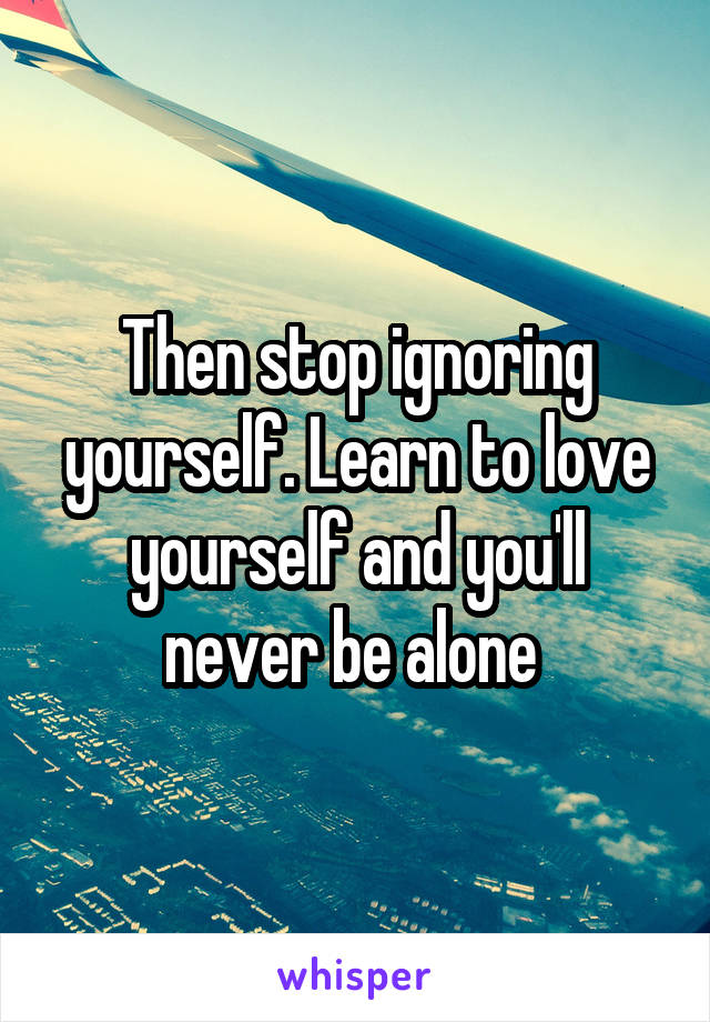 Then stop ignoring yourself. Learn to love yourself and you'll never be alone 