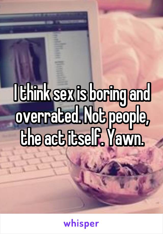 I think sex is boring and overrated. Not people, the act itself. Yawn.