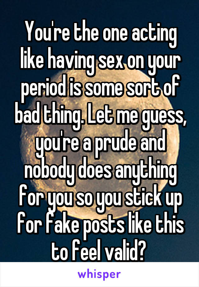 You're the one acting like having sex on your period is some sort of bad thing. Let me guess, you're a prude and nobody does anything for you so you stick up for fake posts like this to feel valid? 