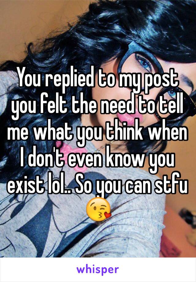 You replied to my post you felt the need to tell me what you think when I don't even know you exist lol.. So you can stfu 😘