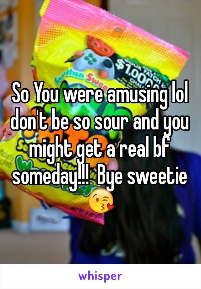 So You were amusing lol don't be so sour and you might get a real bf someday!!!  Bye sweetie 😘