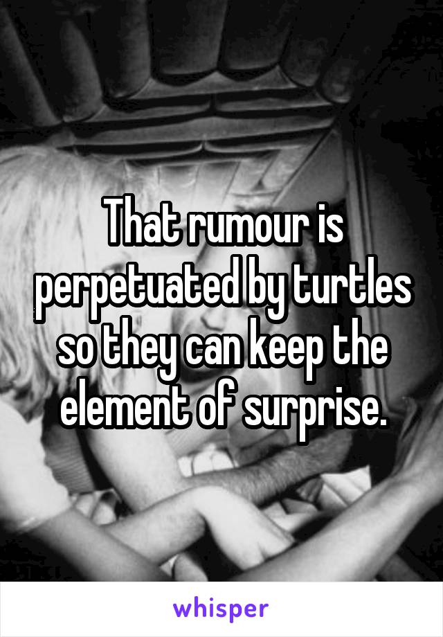 That rumour is perpetuated by turtles so they can keep the element of surprise.