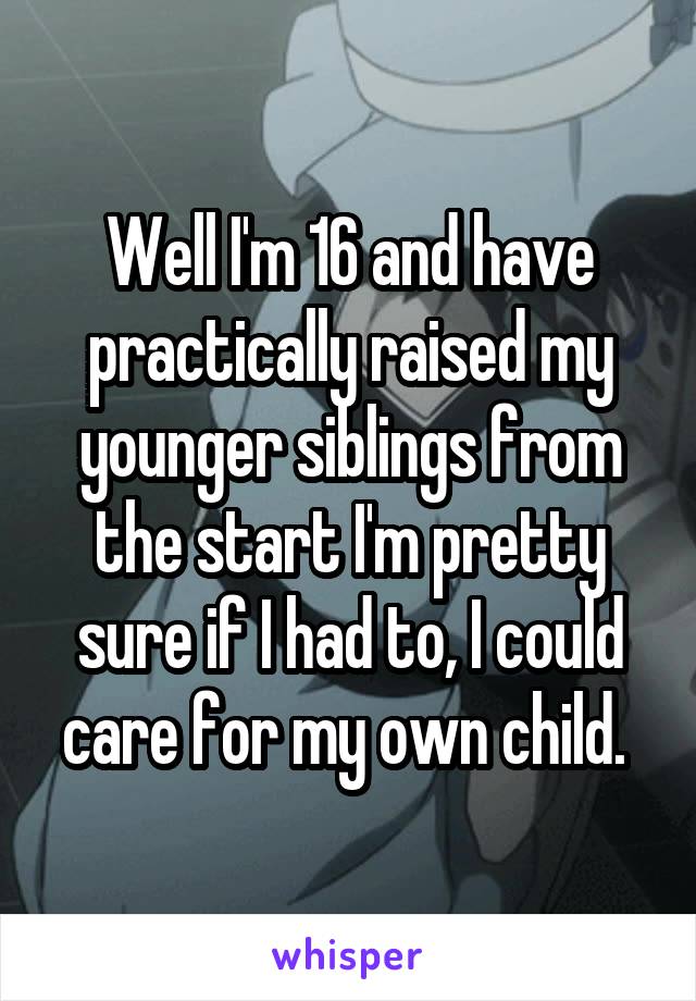 Well I'm 16 and have practically raised my younger siblings from the start I'm pretty sure if I had to, I could care for my own child. 