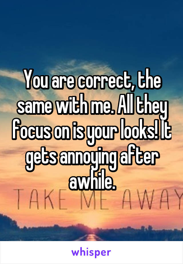 You are correct, the same with me. All they focus on is your looks! It gets annoying after awhile.