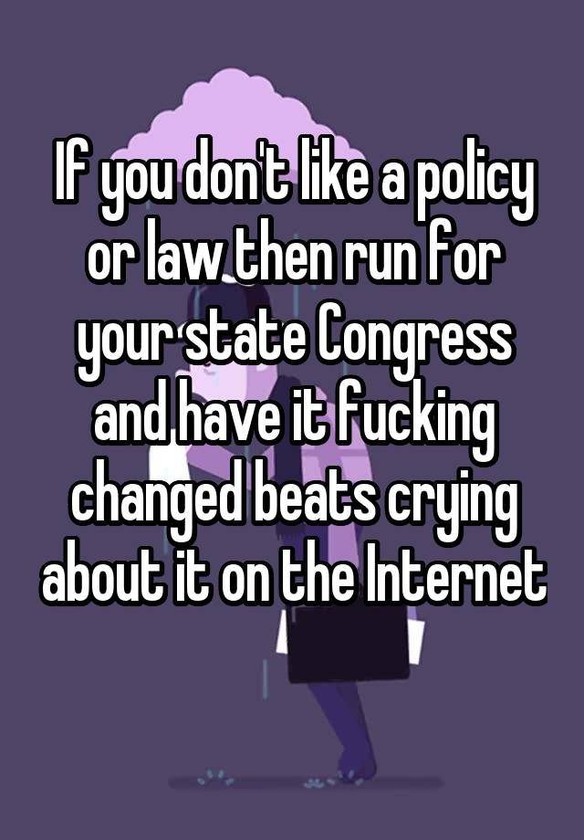 If you don't like a policy or law then run for your state Congress and have it fucking changed beats crying about it on the Internet 